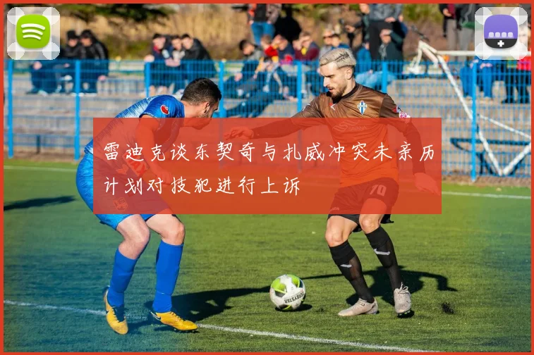雷迪克谈东契奇与扎威冲突未亲历计划对技犯进行上诉