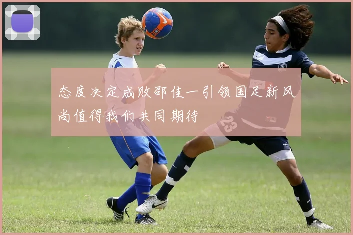 态度决定成败邵佳一引领国足新风尚值得我们共同期待