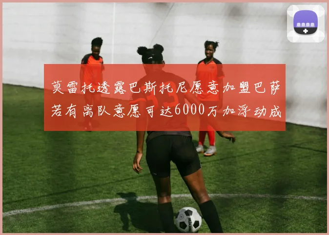 莫雷托透露巴斯托尼愿意加盟巴萨若有离队意愿可达6000万加浮动成交