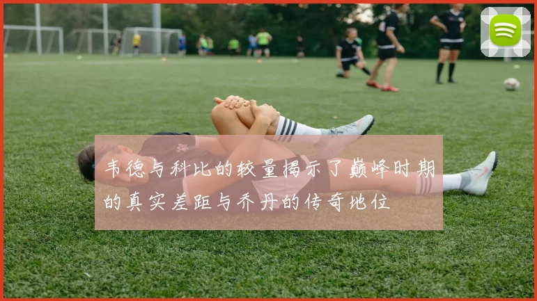 韦德与科比的较量揭示了巅峰时期的真实差距与乔丹的传奇地位