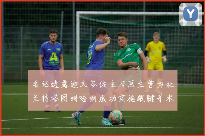 名记透露迪文岑佐主刀医生曾为杜兰特塔图姆哈利成功实施跟腱手术