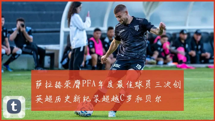 萨拉赫荣膺PFA年度最佳球员三次创英超历史新纪录超越C罗和贝尔