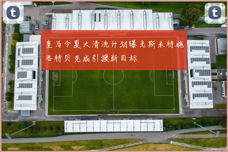 皇马今夏大清洗计划曝光斯米特施洛特贝克成引援新目标