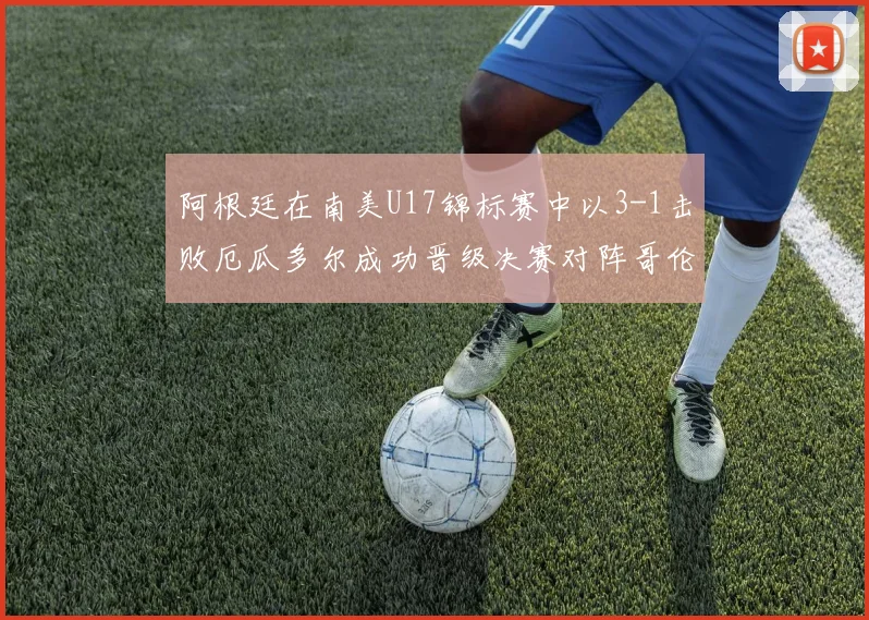 阿根廷在南美U17锦标赛中以3-1击败厄瓜多尔成功晋级决赛对阵哥伦比亚