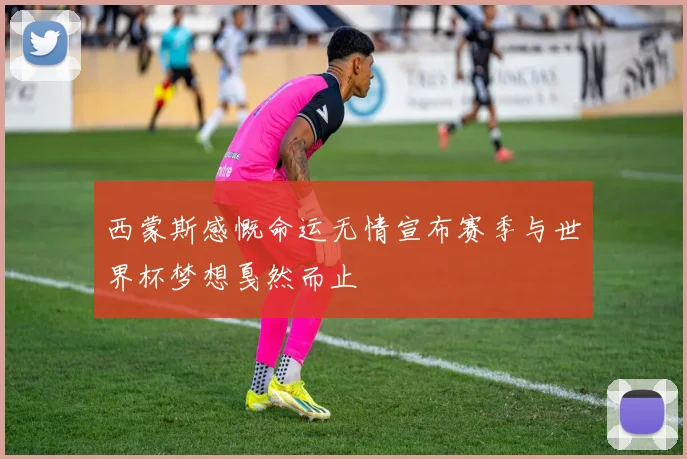 西蒙斯感慨命运无情宣布赛季与世界杯梦想戛然而止