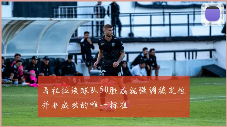 马祖拉谈球队50胜成就强调稳定性并非成功的唯一标准