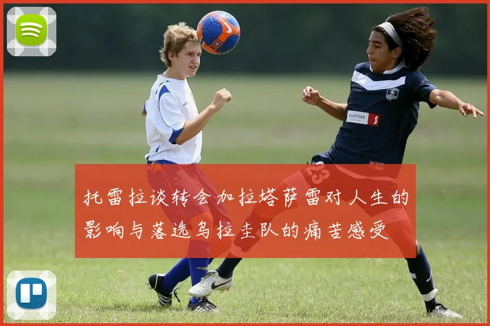 托雷拉谈转会加拉塔萨雷对人生的影响与落选乌拉圭队的痛苦感受