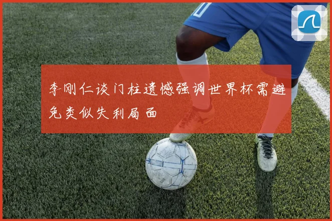 李刚仁谈门柱遗憾强调世界杯需避免类似失利局面