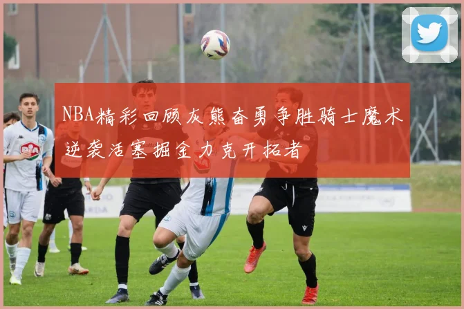 NBA精彩回顾灰熊奋勇争胜骑士魔术逆袭活塞掘金力克开拓者