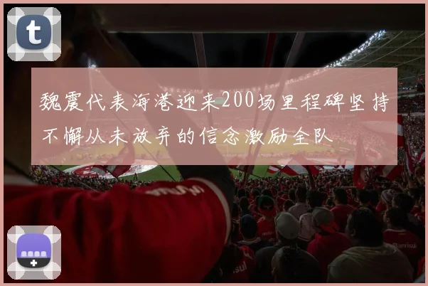魏震代表海港迎来200场里程碑坚持不懈从未放弃的信念激励全队