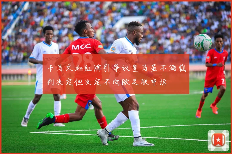 卡马文加红牌引争议皇马虽不满裁判决定但决定不向欧足联申诉