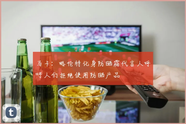 马卡：略伦特化身防晒霜代言人呼吁人们拒绝使用防晒产品