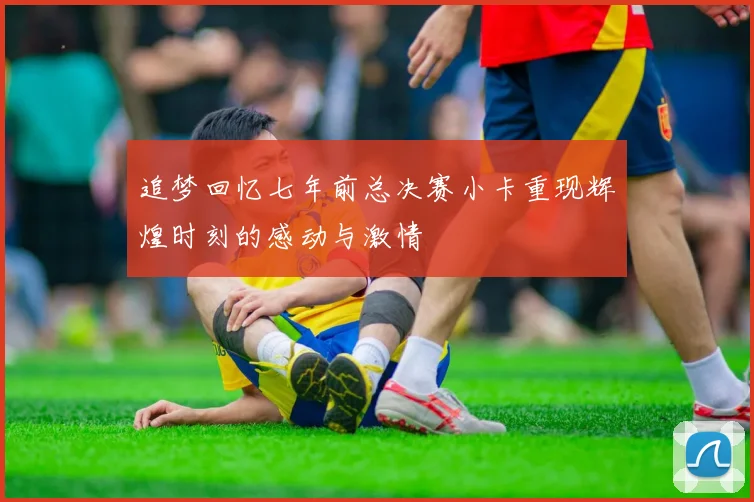 追梦回忆七年前总决赛小卡重现辉煌时刻的感动与激情