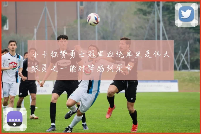 小卡称赞勇士冠军血统库里是伟大球员之一能对阵感到荣幸