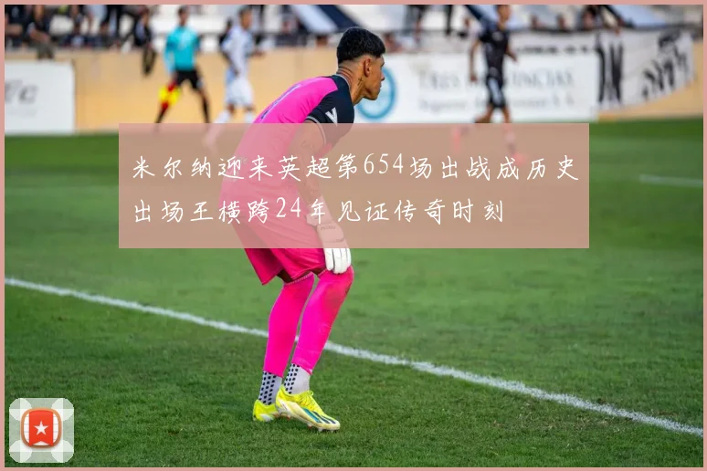 米尔纳迎来英超第654场出战成历史出场王横跨24年见证传奇时刻